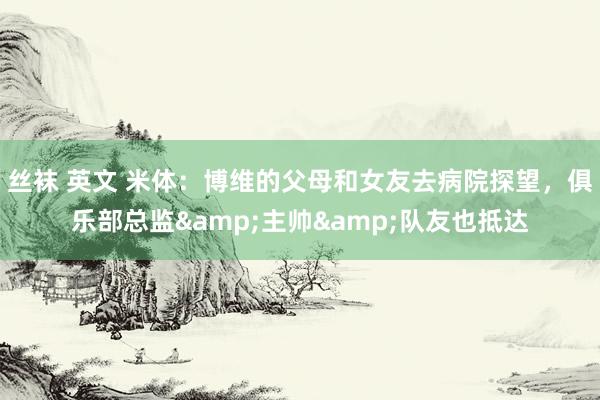 丝袜 英文 米体：博维的父母和女友去病院探望，俱乐部总监&主帅&队友也抵达