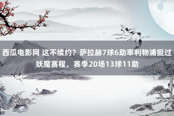 西瓜电影网 这不续约？萨拉赫7球6助率利物浦挺过妖魔赛程，赛季20场13球11助