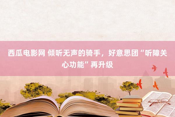 西瓜电影网 倾听无声的骑手，好意思团“听障关心功能”再升级