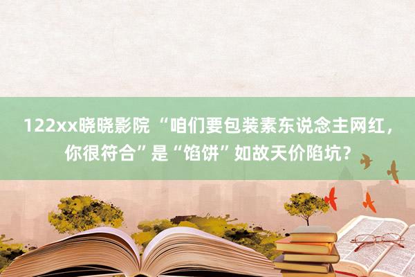 122xx晓晓影院 “咱们要包装素东说念主网红，你很符合”是“馅饼”如故天价陷坑？