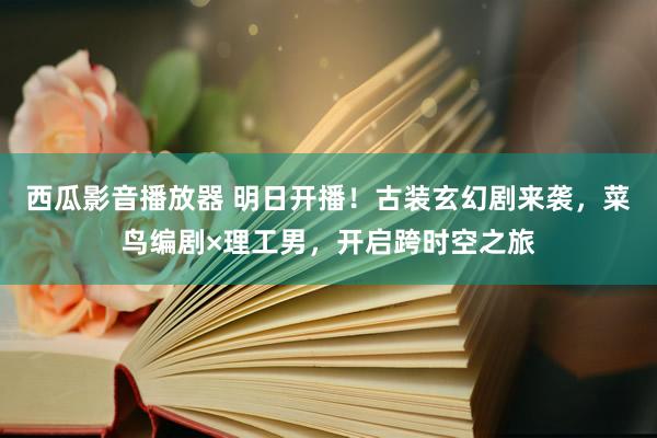 西瓜影音播放器 明日开播！古装玄幻剧来袭，菜鸟编剧×理工男，开启跨时空之旅