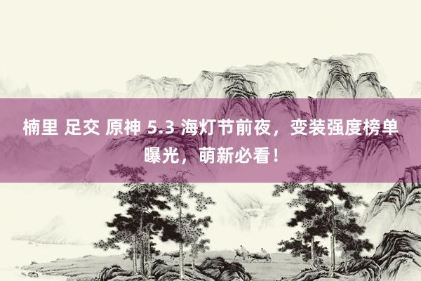 楠里 足交 原神 5.3 海灯节前夜，变装强度榜单曝光，萌新必看！