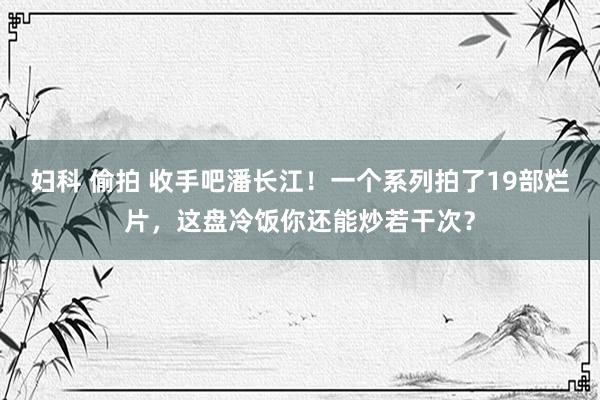 妇科 偷拍 收手吧潘长江！一个系列拍了19部烂片，这盘冷饭你还能炒若干次？