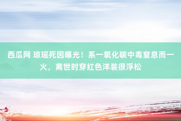 西瓜网 琼瑶死因曝光！系一氧化碳中毒窒息而一火，离世时穿红色洋装很浮松