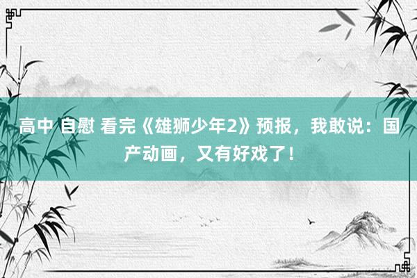 高中 自慰 看完《雄狮少年2》预报，我敢说：国产动画，又有好戏了！