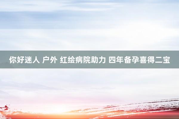 你好迷人 户外 红绘病院助力 四年备孕喜得二宝