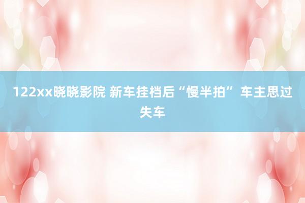 122xx晓晓影院 新车挂档后“慢半拍” 车主思过失车