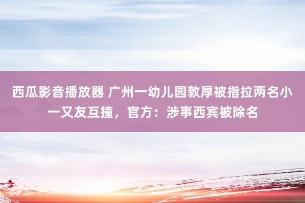 西瓜影音播放器 广州一幼儿园敦厚被指拉两名小一又友互撞，官方：涉事西宾被除名