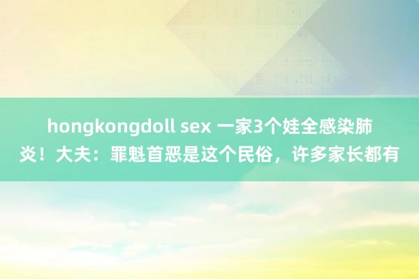 hongkongdoll sex 一家3个娃全感染肺炎！大夫：罪魁首恶是这个民俗，许多家长都有