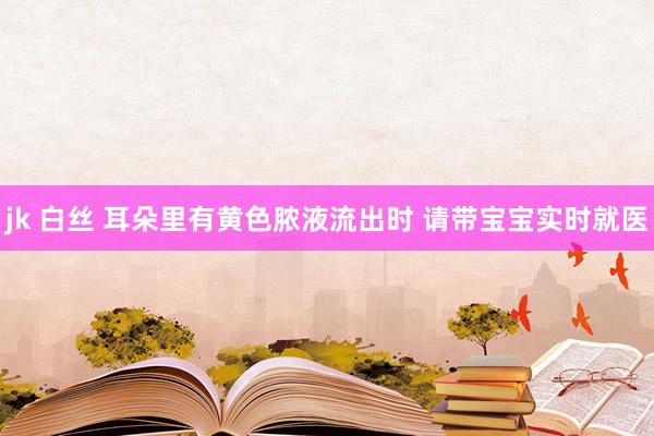 jk 白丝 耳朵里有黄色脓液流出时 请带宝宝实时就医