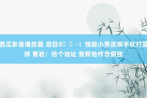 西瓜影音播放器 泪目😭！独腿小男孩绑手杖打篮球 曹岩：给个地址 我帮他作念假肢