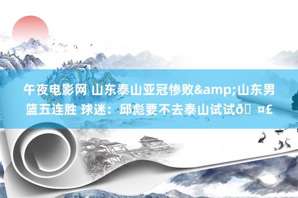 午夜电影网 山东泰山亚冠惨败&山东男篮五连胜 球迷：邱彪要不去泰山试试🤣