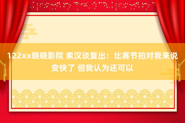 122xx晓晓影院 索汉谈复出：比赛节拍对我来说变快了 但我认为还可以
