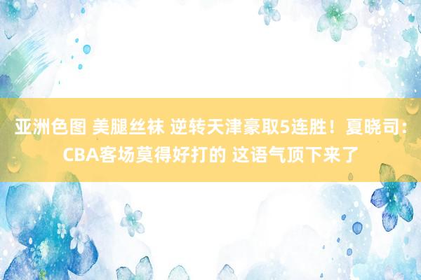 亚洲色图 美腿丝袜 逆转天津豪取5连胜！夏晓司：CBA客场莫得好打的 这语气顶下来了