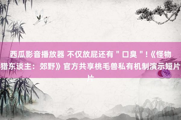 西瓜影音播放器 不仅放屁还有＂口臭＂!《怪物猎东谈主：郊野》官方共享桃毛兽私有机制演示短片
