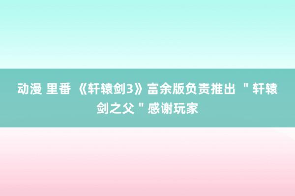 动漫 里番 《轩辕剑3》富余版负责推出 ＂轩辕剑之父＂感谢玩家
