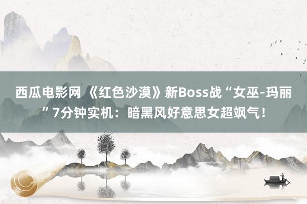 西瓜电影网 《红色沙漠》新Boss战“女巫-玛丽”7分钟实机：暗黑风好意思女超飒气！