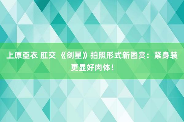上原亞衣 肛交 《剑星》拍照形式新图赏：紧身装更显好肉体！