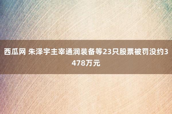 西瓜网 朱泽宇主宰通润装备等23只股票被罚没约3478万元
