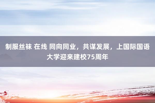 制服丝袜 在线 同向同业，共谋发展，上国际国语大学迎来建校75周年