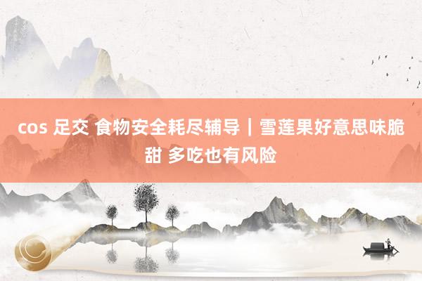 cos 足交 食物安全耗尽辅导｜雪莲果好意思味脆甜 多吃也有风险