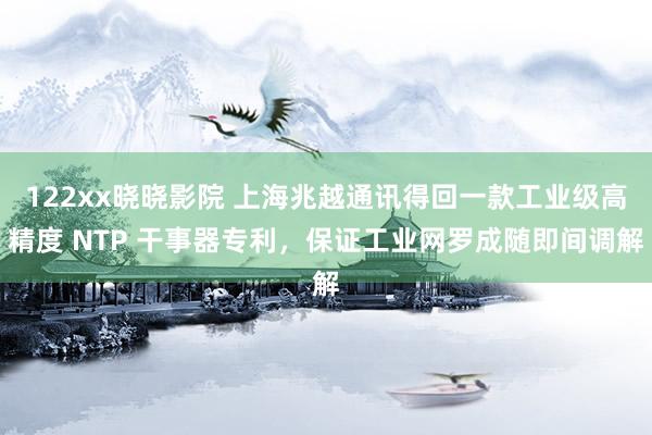 122xx晓晓影院 上海兆越通讯得回一款工业级高精度 NTP 干事器专利，保证工业网罗成随即间调解