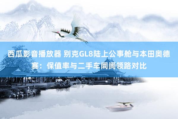 西瓜影音播放器 别克GL8陆上公事舱与本田奥德赛：保值率与二手车阛阓领路对比