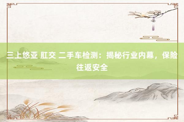 三上悠亚 肛交 二手车检测：揭秘行业内幕，保险往返安全