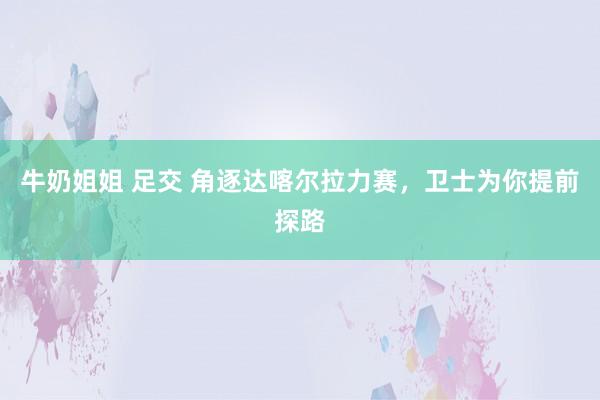 牛奶姐姐 足交 角逐达喀尔拉力赛，卫士为你提前探路