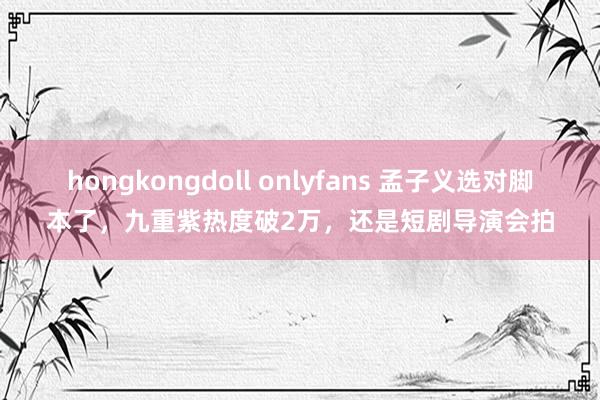 hongkongdoll onlyfans 孟子义选对脚本了，九重紫热度破2万，还是短剧导演会拍
