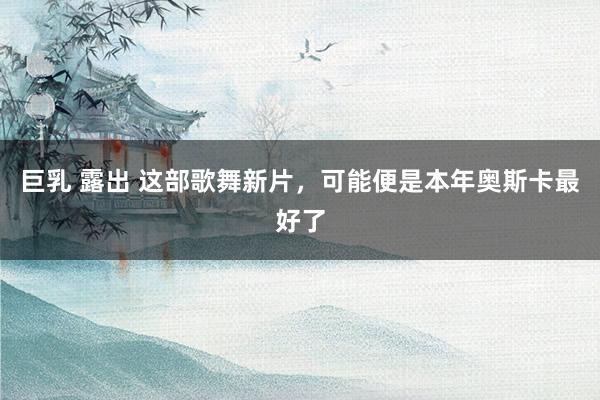 巨乳 露出 这部歌舞新片，可能便是本年奥斯卡最好了