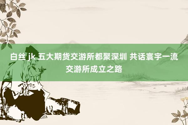白丝 jk 五大期货交游所都聚深圳 共话寰宇一流交游所成立之路