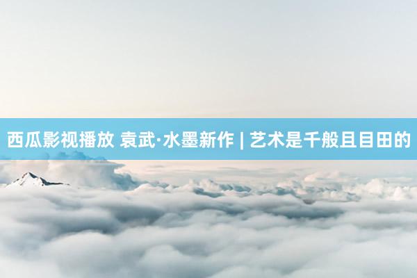 西瓜影视播放 袁武·水墨新作 | 艺术是千般且目田的