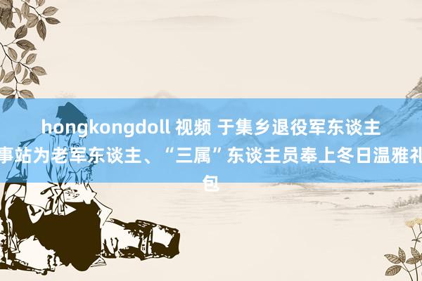 hongkongdoll 视频 于集乡退役军东谈主持事站为老军东谈主、“三属”东谈主员奉上冬日温雅礼包