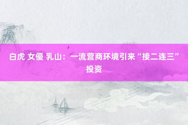 白虎 女優 乳山：一流营商环境引来“接二连三”投资