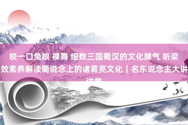 咬一口兔娘 裸舞 细数三国蜀汉的文化脾气 听梁中效素养解读蜀说念上的诸葛亮文化｜名东说念主大讲堂