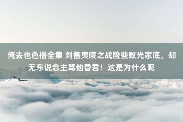 俺去也色播全集 刘备夷陵之战险些败光家底，却无东说念主骂他昏君！这是为什么呢