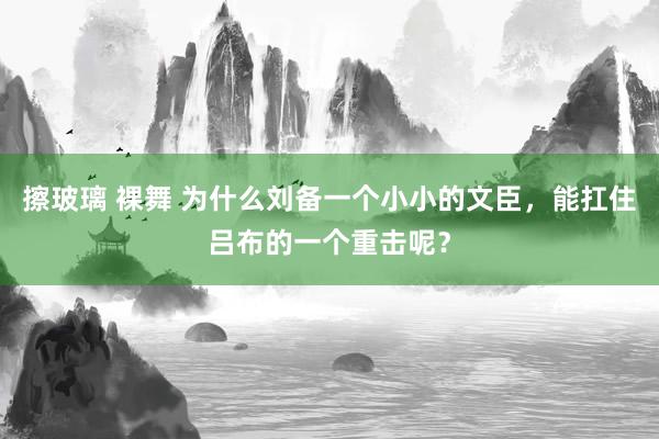 擦玻璃 裸舞 为什么刘备一个小小的文臣，能扛住吕布的一个重击呢？