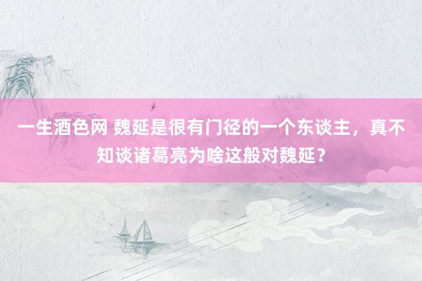 一生酒色网 魏延是很有门径的一个东谈主，真不知谈诸葛亮为啥这般对魏延？