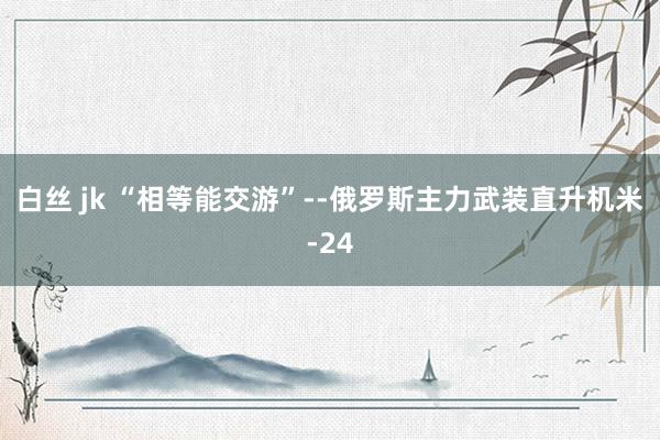 白丝 jk “相等能交游”--俄罗斯主力武装直升机米-24
