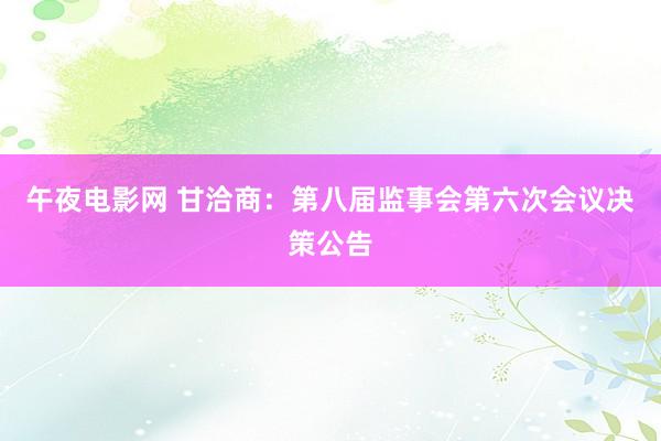 午夜电影网 甘洽商：第八届监事会第六次会议决策公告