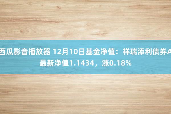 西瓜影音播放器 12月10日基金净值：祥瑞添利债券A最新净值1.1434，涨0.18%