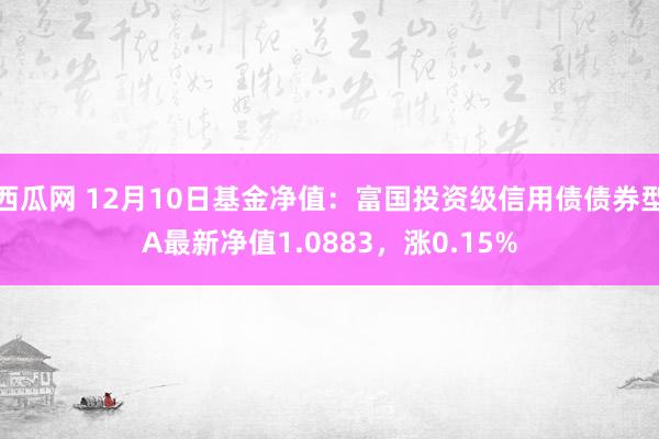 西瓜网 12月10日基金净值：富国投资级信用债债券型A最新净值1.0883，涨0.15%
