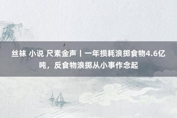 丝袜 小说 尺素金声丨一年损耗浪掷食物4.6亿吨，反食物浪掷从小事作念起