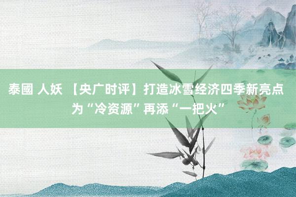 泰國 人妖 【央广时评】打造冰雪经济四季新亮点 为“冷资源”再添“一把火”