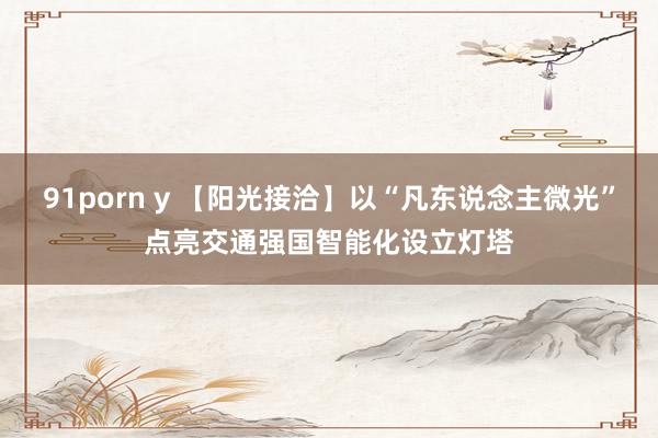 91porn y 【阳光接洽】以“凡东说念主微光”点亮交通强国智能化设立灯塔