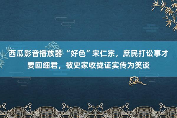 西瓜影音播放器 “好色”宋仁宗，庶民打讼事才要回细君，被史家收拢证实传为笑谈