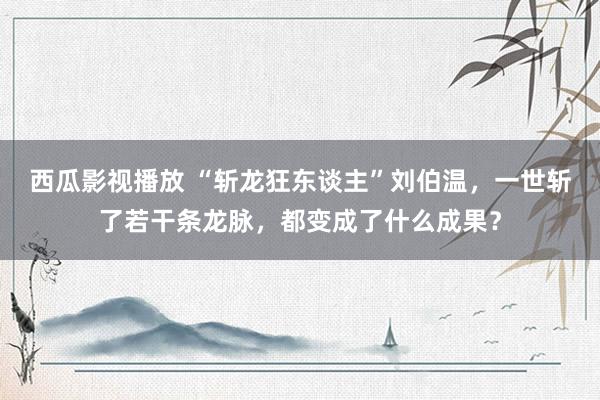 西瓜影视播放 “斩龙狂东谈主”刘伯温，一世斩了若干条龙脉，都变成了什么成果？