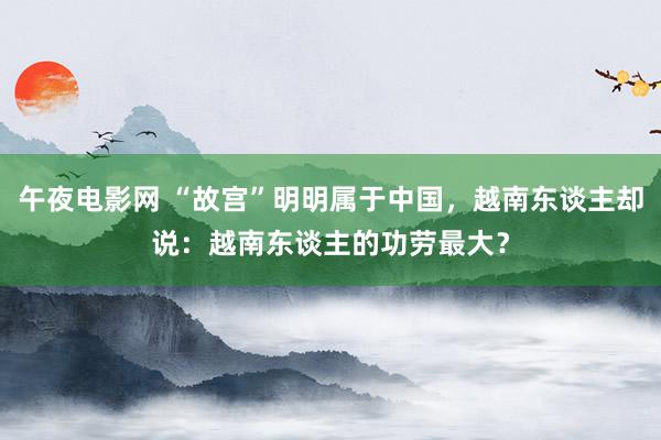 午夜电影网 “故宫”明明属于中国，越南东谈主却说：越南东谈主的功劳最大？