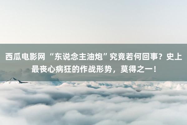 西瓜电影网 “东说念主油炮”究竟若何回事？史上最丧心病狂的作战形势，莫得之一！